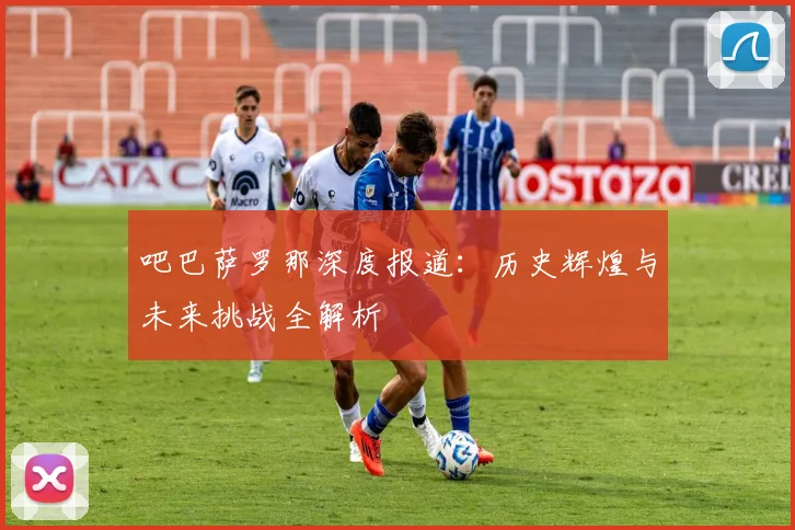 吧巴萨罗那深度报道：历史辉煌与未来挑战全解析