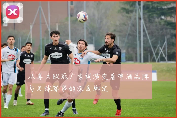 从喜力欧冠广告词演变看啤酒品牌与足球赛事的深度绑定