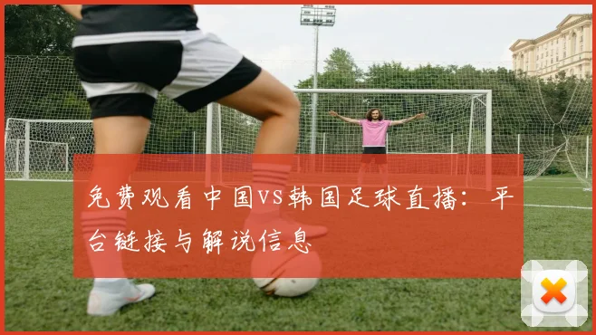 免费观看中国vs韩国足球直播:平台链接与解说信息