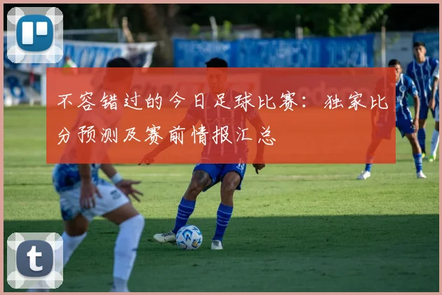 不容错过的今日足球比赛：独家比分预测及赛前情报汇总