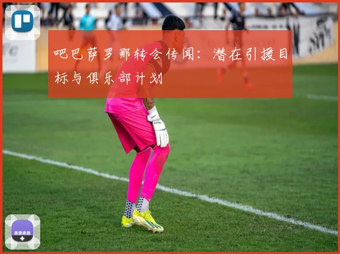 吧巴萨罗那转会传闻：潜在引援目标与俱乐部计划