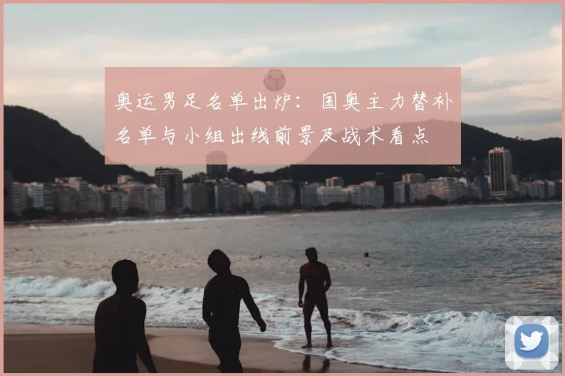 奥运男足名单出炉：国奥主力替补名单与小组出线前景及战术看点